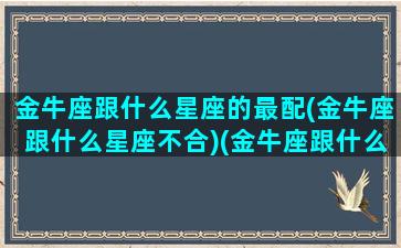 金牛座跟什么星座的最配(金牛座跟什么星座不合)(金牛座跟什么星座最合得来)