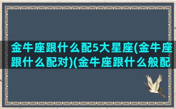 金牛座跟什么配5大星座(金牛座跟什么配对)(金牛座跟什么般配)