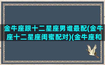 金牛座跟十二星座男谁最配(金牛座十二星座闺蜜配对)(金牛座和十二星座配对百分比)