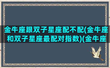 金牛座跟双子星座配不配(金牛座和双子星座最配对指数)(金牛座和双子座的配对指数是多少)