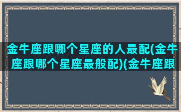 金牛座跟哪个星座的人最配(金牛座跟哪个星座最般配)(金牛座跟哪个星座最匹配)