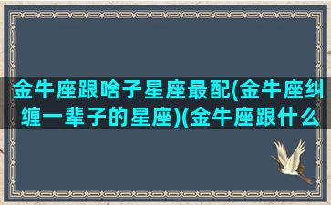 金牛座跟啥子星座最配(金牛座纠缠一辈子的星座)(金牛座跟什么星座配对百分百)