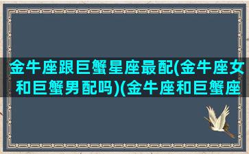 金牛座跟巨蟹星座最配(金牛座女和巨蟹男配吗)(金牛座和巨蟹座配吗会离婚吗)