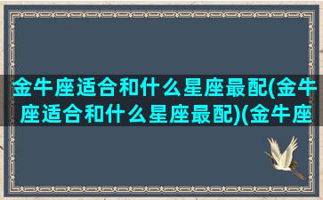 金牛座适合和什么星座最配(金牛座适合和什么星座最配)(金牛座适合和什么星座谈恋爱)