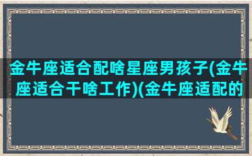 金牛座适合配啥星座男孩子(金牛座适合干啥工作)(金牛座适配的星座)