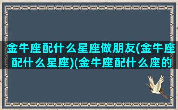 金牛座配什么星座做朋友(金牛座配什么星座)(金牛座配什么座的)