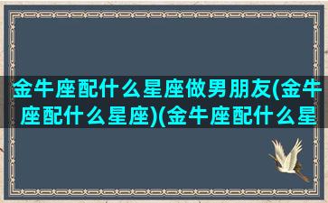 金牛座配什么星座做男朋友(金牛座配什么星座)(金牛座配什么星座的男生)