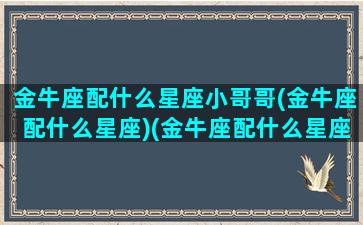 金牛座配什么星座小哥哥(金牛座配什么星座)(金牛座配什么星座的男生最好)