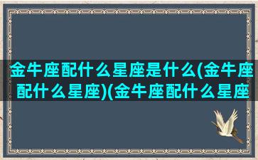 金牛座配什么星座是什么(金牛座配什么星座)(金牛座配什么星座好)