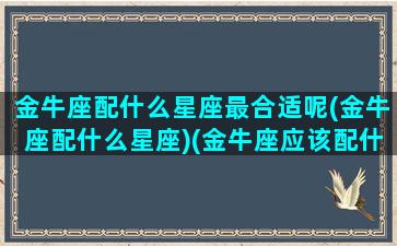 金牛座配什么星座最合适呢(金牛座配什么星座)(金牛座应该配什么星座)