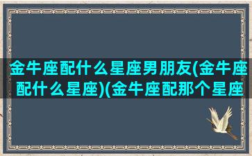 金牛座配什么星座男朋友(金牛座配什么星座)(金牛座配那个星座)