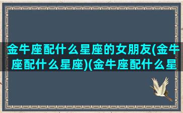 金牛座配什么星座的女朋友(金牛座配什么星座)(金牛座配什么星座最合适)