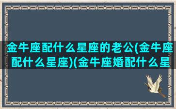 金牛座配什么星座的老公(金牛座配什么星座)(金牛座婚配什么星座最佳)