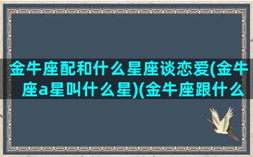 金牛座配和什么星座谈恋爱(金牛座a星叫什么星)(金牛座跟什么星座般配)