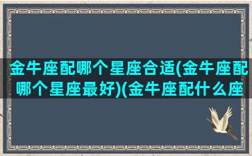 金牛座配哪个星座合适(金牛座配哪个星座最好)(金牛座配什么座的)