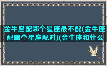 金牛座配哪个星座最不配(金牛座配哪个星座配对)(金牛座和什么星座最不般配)