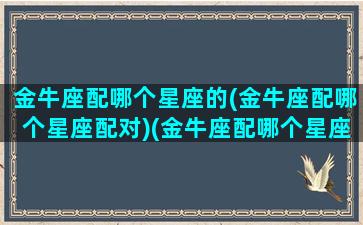 金牛座配哪个星座的(金牛座配哪个星座配对)(金牛座配哪个星座最好)