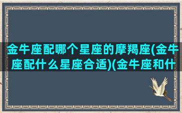 金牛座配哪个星座的摩羯座(金牛座配什么星座合适)(金牛座和什么摩羯座)