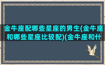 金牛座配哪些星座的男生(金牛座和哪些星座比较配)(金牛座和什么星座的男生最配)