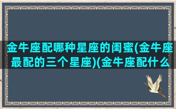 金牛座配哪种星座的闺蜜(金牛座最配的三个星座)(金牛座配什么星座做闺蜜)