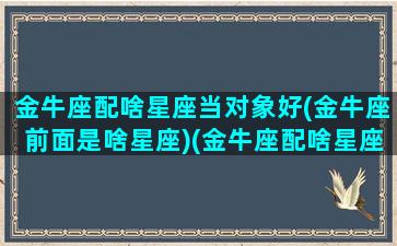 金牛座配啥星座当对象好(金牛座前面是啥星座)(金牛座配啥星座最好)