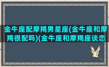 金牛座配摩羯男星座(金牛座和摩羯很配吗)(金牛座和摩羯座谈恋爱会怎么样)