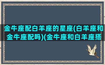 金牛座配白羊座的星座(白羊座和金牛座配吗)(金牛座和白羊座搭配吗)