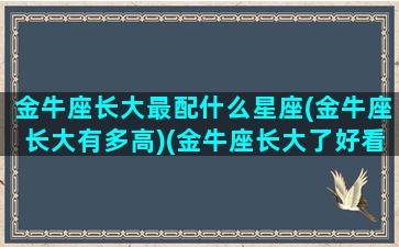 金牛座长大最配什么星座(金牛座长大有多高)(金牛座长大了好看吗)