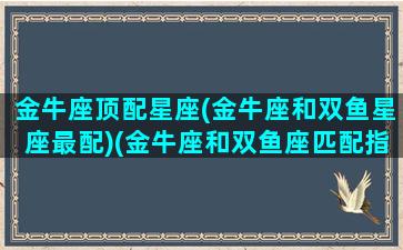 金牛座顶配星座(金牛座和双鱼星座最配)(金牛座和双鱼座匹配指数)