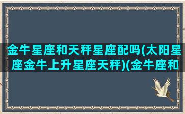 金牛星座和天秤星座配吗(太阳星座金牛上升星座天秤)(金牛座和天秤座的匹配指数)