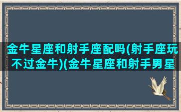 金牛星座和射手座配吗(射手座玩不过金牛)(金牛星座和射手男星座相配吗)