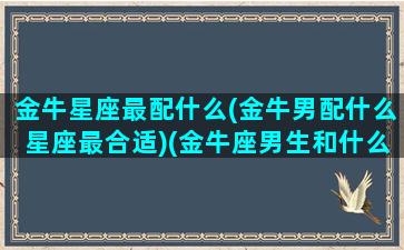 金牛星座最配什么(金牛男配什么星座最合适)(金牛座男生和什么星座最配排名)