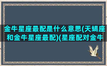 金牛星座最配是什么意思(天蝎座和金牛星座最配)(星座配对金牛座和天蝎座配吗)