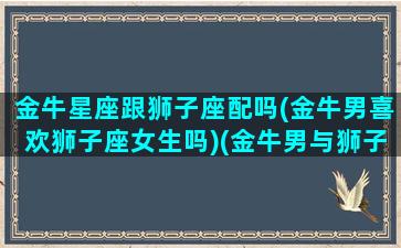 金牛星座跟狮子座配吗(金牛男喜欢狮子座女生吗)(金牛男与狮子男相配吗)