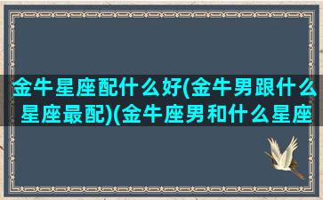 金牛星座配什么好(金牛男跟什么星座最配)(金牛座男和什么星座最配排行)