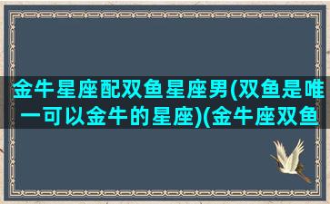 金牛星座配双鱼星座男(双鱼是唯一可以金牛的星座)(金牛座双鱼座般配指数)