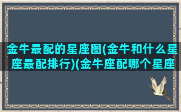 金牛最配的星座图(金牛和什么星座最配排行)(金牛座配哪个星座最好)