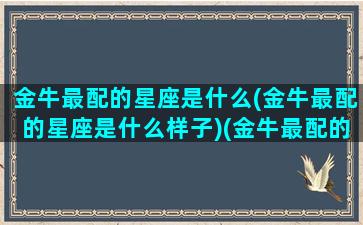 金牛最配的星座是什么(金牛最配的星座是什么样子)(金牛最配的星座排行)