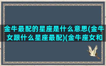 金牛最配的星座是什么意思(金牛女跟什么星座最配)(金牛座女和什么星座最配只选一个)