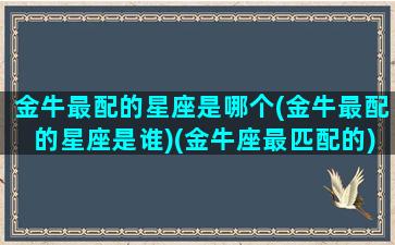 金牛最配的星座是哪个(金牛最配的星座是谁)(金牛座最匹配的)