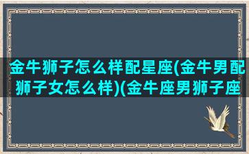 金牛狮子怎么样配星座(金牛男配狮子女怎么样)(金牛座男狮子座女配对指数100)