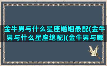 金牛男与什么星座婚姻最配(金牛男与什么星座绝配)(金牛男与哪个星座最配)