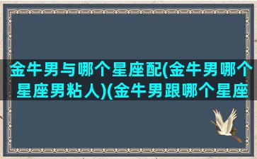 金牛男与哪个星座配(金牛男哪个星座男粘人)(金牛男跟哪个星座最合适)