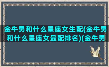 金牛男和什么星座女生配(金牛男和什么星座女最配排名)(金牛男和什么星座最合适)