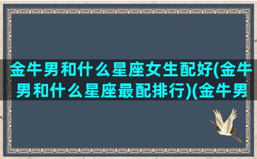 金牛男和什么星座女生配好(金牛男和什么星座最配排行)(金牛男和什么星座最配做夫妻)