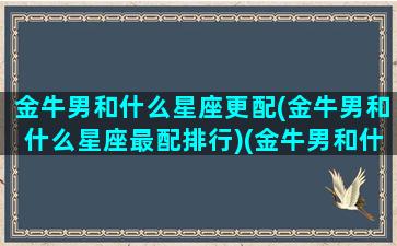 金牛男和什么星座更配(金牛男和什么星座最配排行)(金牛男和什么星座合得来)