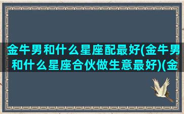 金牛男和什么星座配最好(金牛男和什么星座合伙做生意最好)(金牛男跟什么星座匹配)