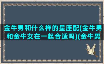 金牛男和什么样的星座配(金牛男和金牛女在一起合适吗)(金牛男和啥星座女最配)