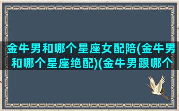 金牛男和哪个星座女配陪(金牛男和哪个星座绝配)(金牛男跟哪个星座最合适)