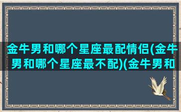 金牛男和哪个星座最配情侣(金牛男和哪个星座最不配)(金牛男和什么星座最配做夫妻)